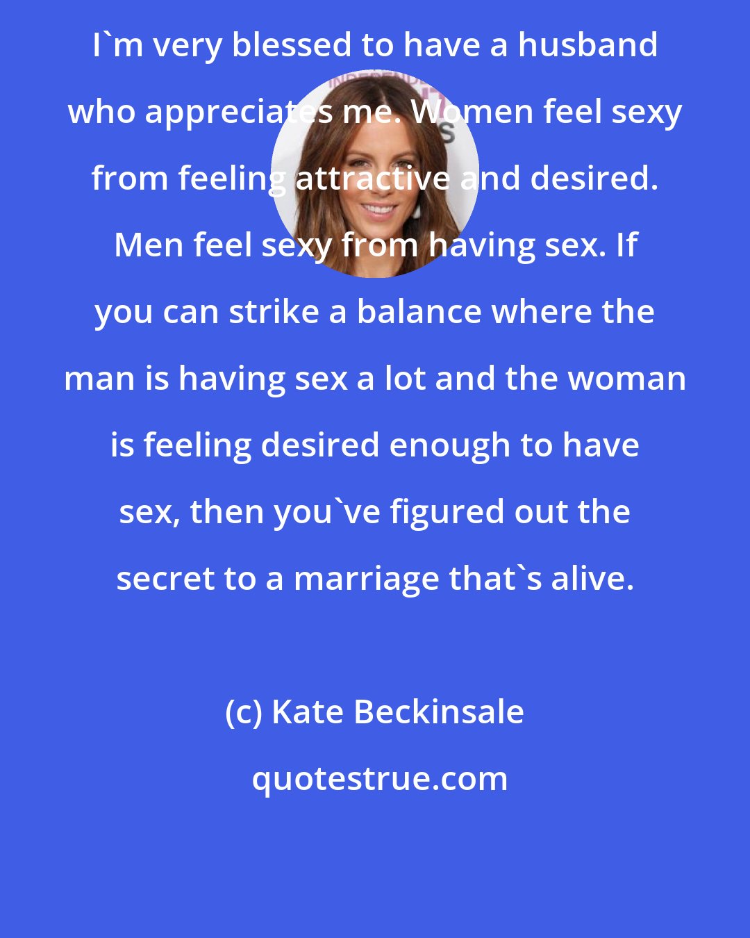 Kate Beckinsale: I'm very blessed to have a husband who appreciates me. Women feel sexy from feeling attractive and desired. Men feel sexy from having sex. If you can strike a balance where the man is having sex a lot and the woman is feeling desired enough to have sex, then you've figured out the secret to a marriage that's alive.