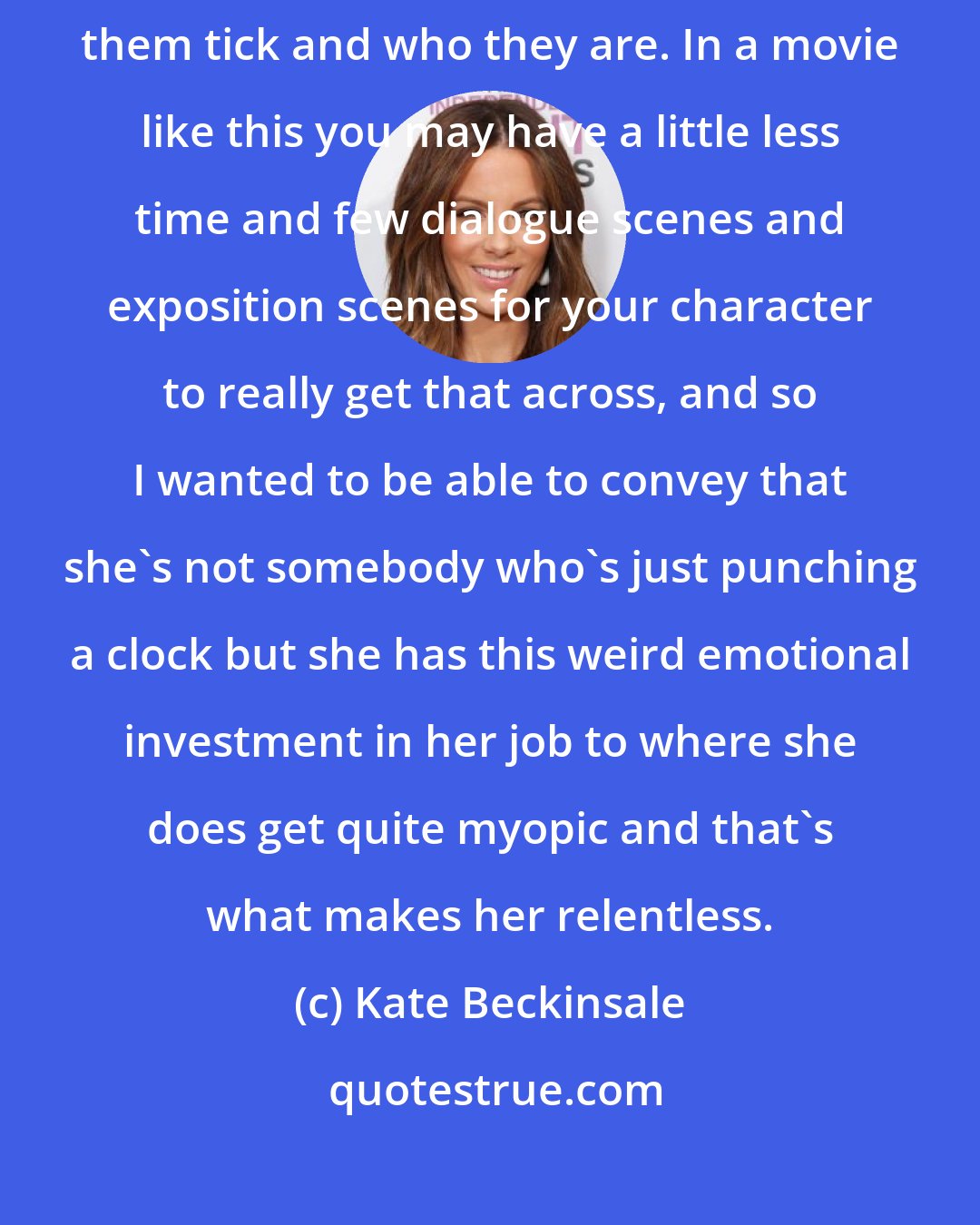 Kate Beckinsale: I think you approach a part the same way and just find out in what's making them tick and who they are. In a movie like this you may have a little less time and few dialogue scenes and exposition scenes for your character to really get that across, and so I wanted to be able to convey that she's not somebody who's just punching a clock but she has this weird emotional investment in her job to where she does get quite myopic and that's what makes her relentless.