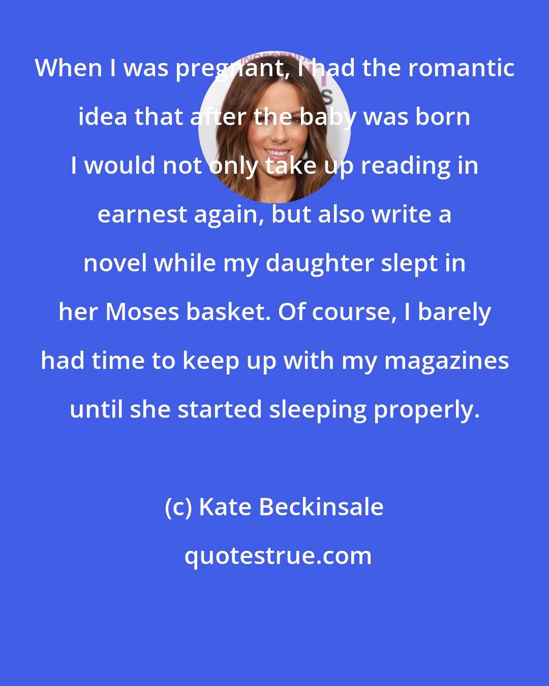 Kate Beckinsale: When I was pregnant, I had the romantic idea that after the baby was born I would not only take up reading in earnest again, but also write a novel while my daughter slept in her Moses basket. Of course, I barely had time to keep up with my magazines until she started sleeping properly.