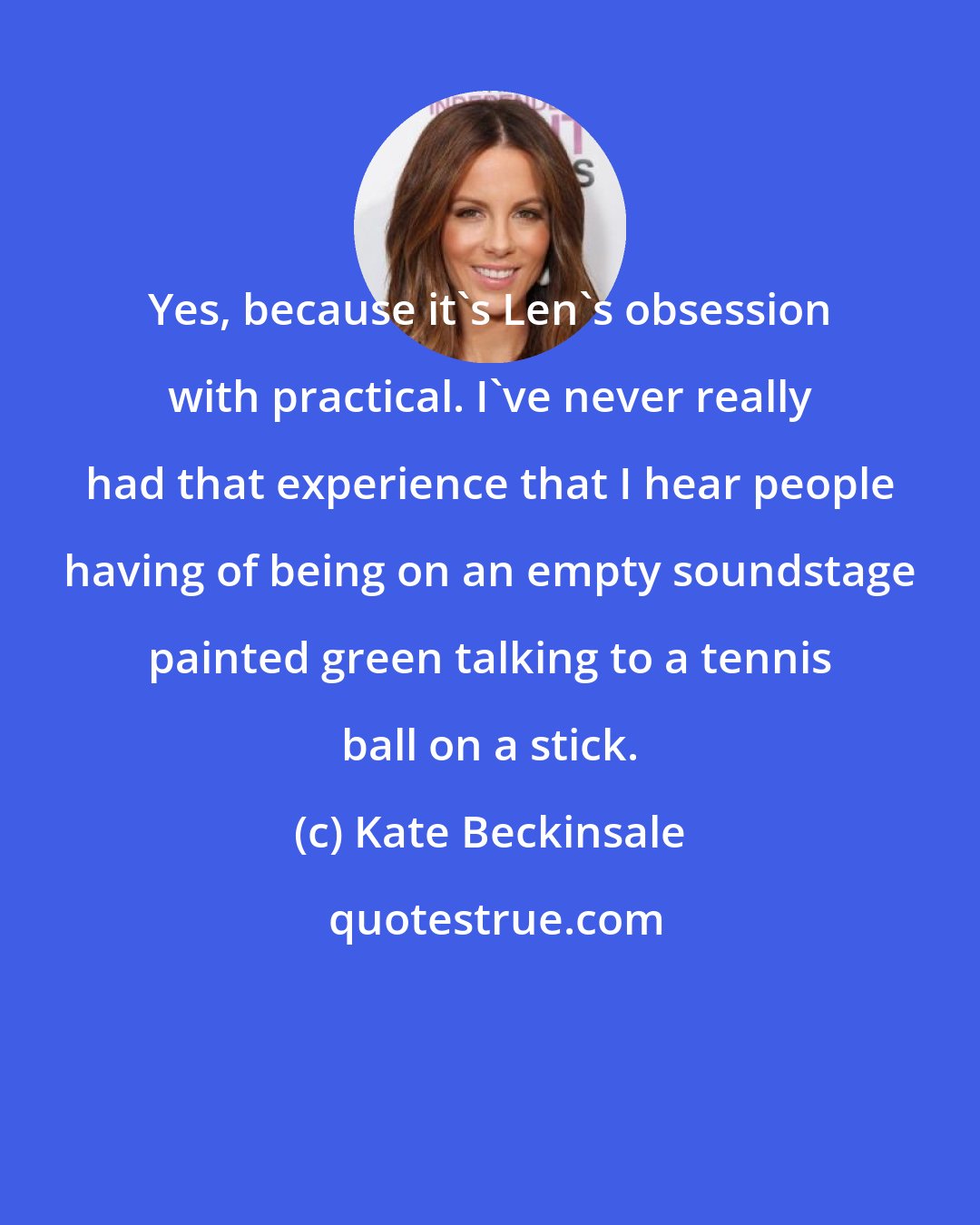 Kate Beckinsale: Yes, because it's Len's obsession with practical. I've never really had that experience that I hear people having of being on an empty soundstage painted green talking to a tennis ball on a stick.