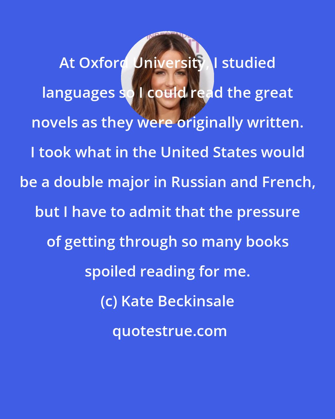 Kate Beckinsale: At Oxford University, I studied languages so I could read the great novels as they were originally written. I took what in the United States would be a double major in Russian and French, but I have to admit that the pressure of getting through so many books spoiled reading for me.