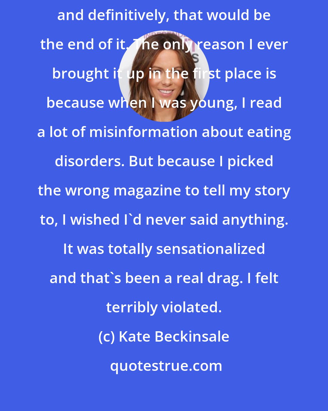 Kate Beckinsale: I'd like to have finally answered the anorexic question so profoundly and definitively, that would be the end of it. The only reason I ever brought it up in the first place is because when I was young, I read a lot of misinformation about eating disorders. But because I picked the wrong magazine to tell my story to, I wished I'd never said anything. It was totally sensationalized and that's been a real drag. I felt terribly violated.