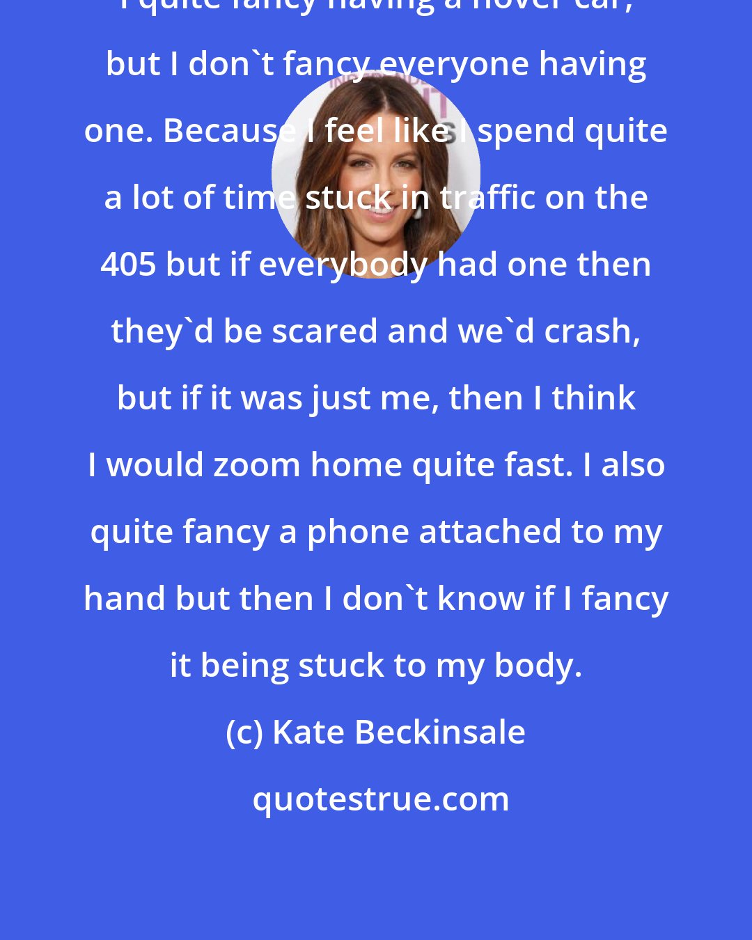 Kate Beckinsale: I quite fancy having a hover car, but I don't fancy everyone having one. Because I feel like I spend quite a lot of time stuck in traffic on the 405 but if everybody had one then they'd be scared and we'd crash, but if it was just me, then I think I would zoom home quite fast. I also quite fancy a phone attached to my hand but then I don't know if I fancy it being stuck to my body.