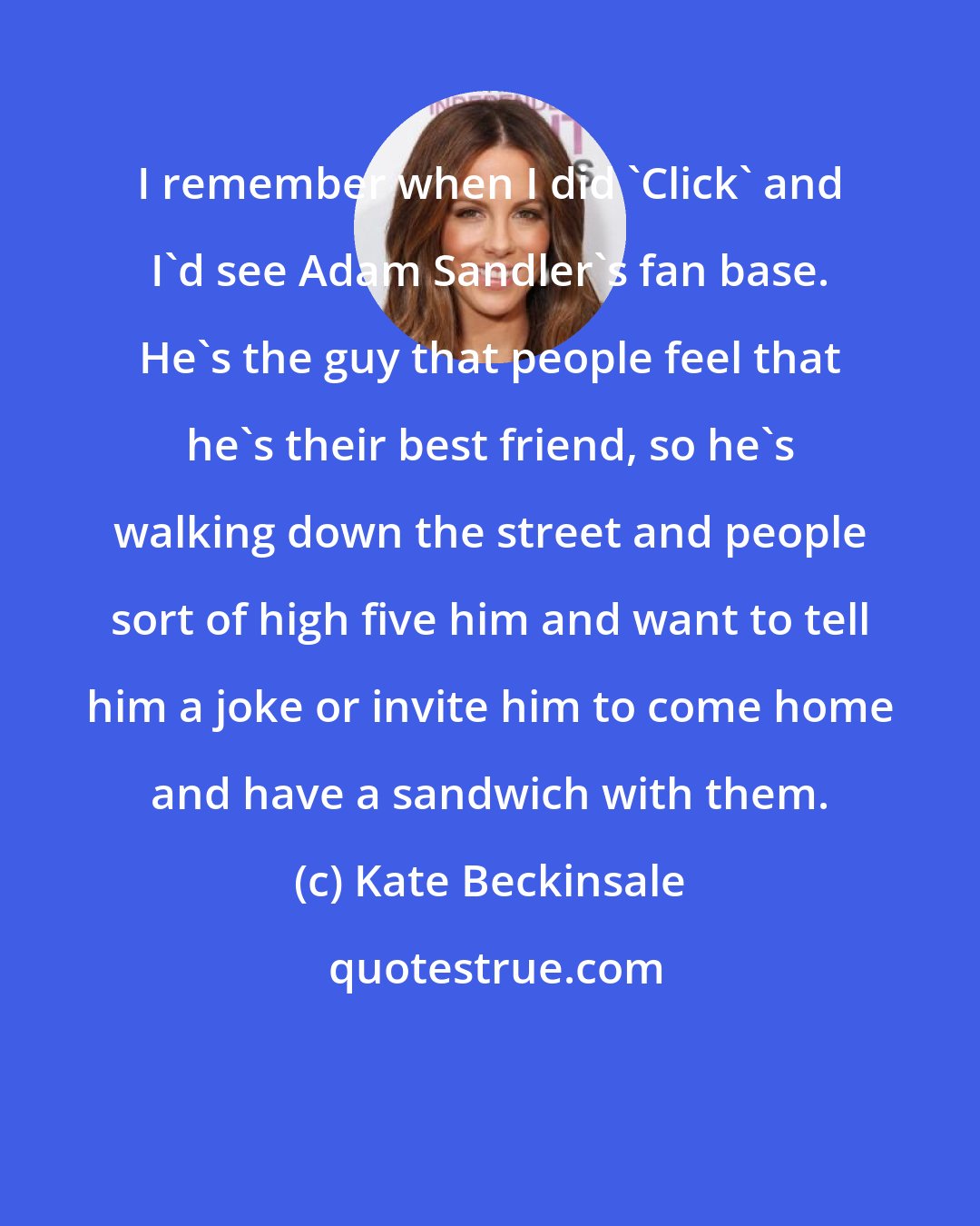 Kate Beckinsale: I remember when I did 'Click' and I'd see Adam Sandler's fan base. He's the guy that people feel that he's their best friend, so he's walking down the street and people sort of high five him and want to tell him a joke or invite him to come home and have a sandwich with them.