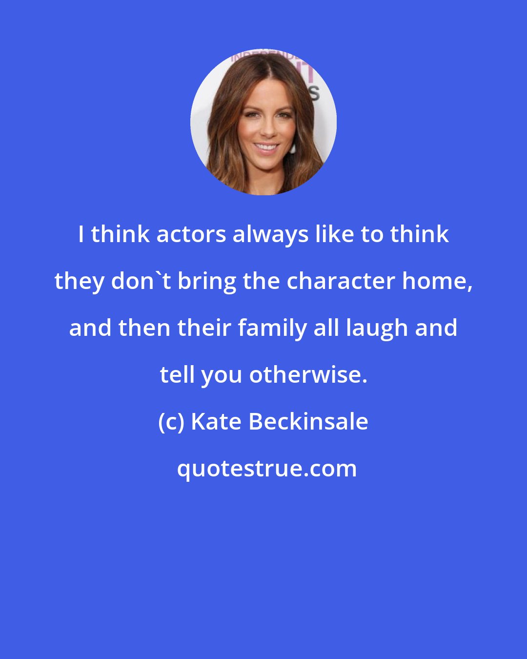 Kate Beckinsale: I think actors always like to think they don't bring the character home, and then their family all laugh and tell you otherwise.