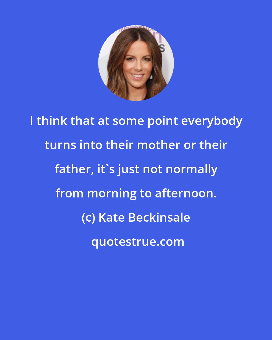 Kate Beckinsale: I think that at some point everybody turns into their mother or their father, it's just not normally from morning to afternoon.