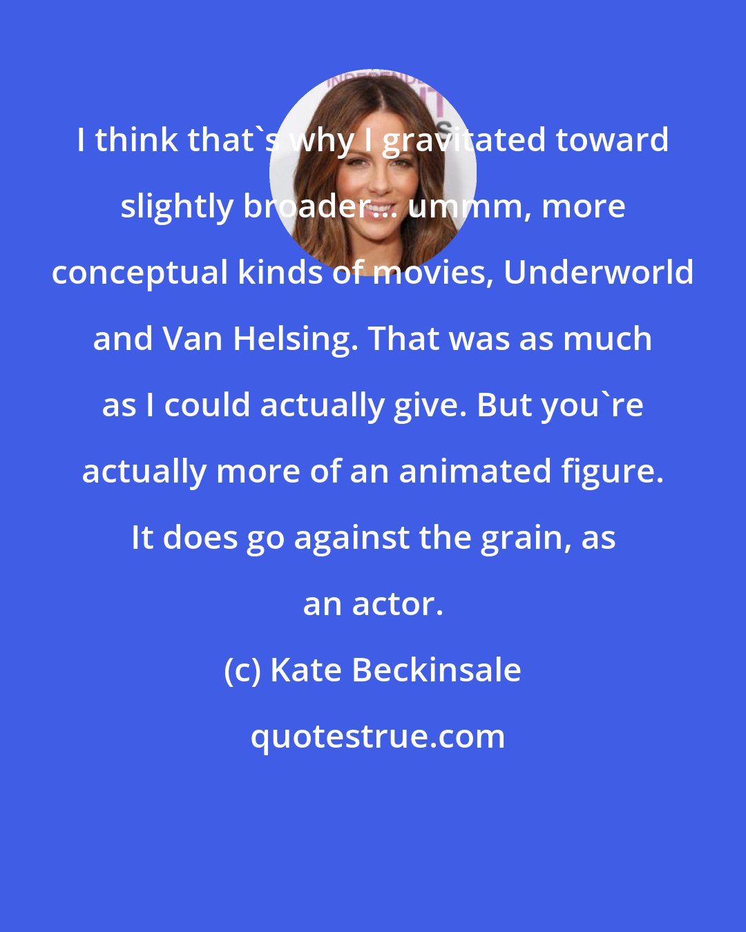 Kate Beckinsale: I think that's why I gravitated toward slightly broader... ummm, more conceptual kinds of movies, Underworld and Van Helsing. That was as much as I could actually give. But you're actually more of an animated figure. It does go against the grain, as an actor.