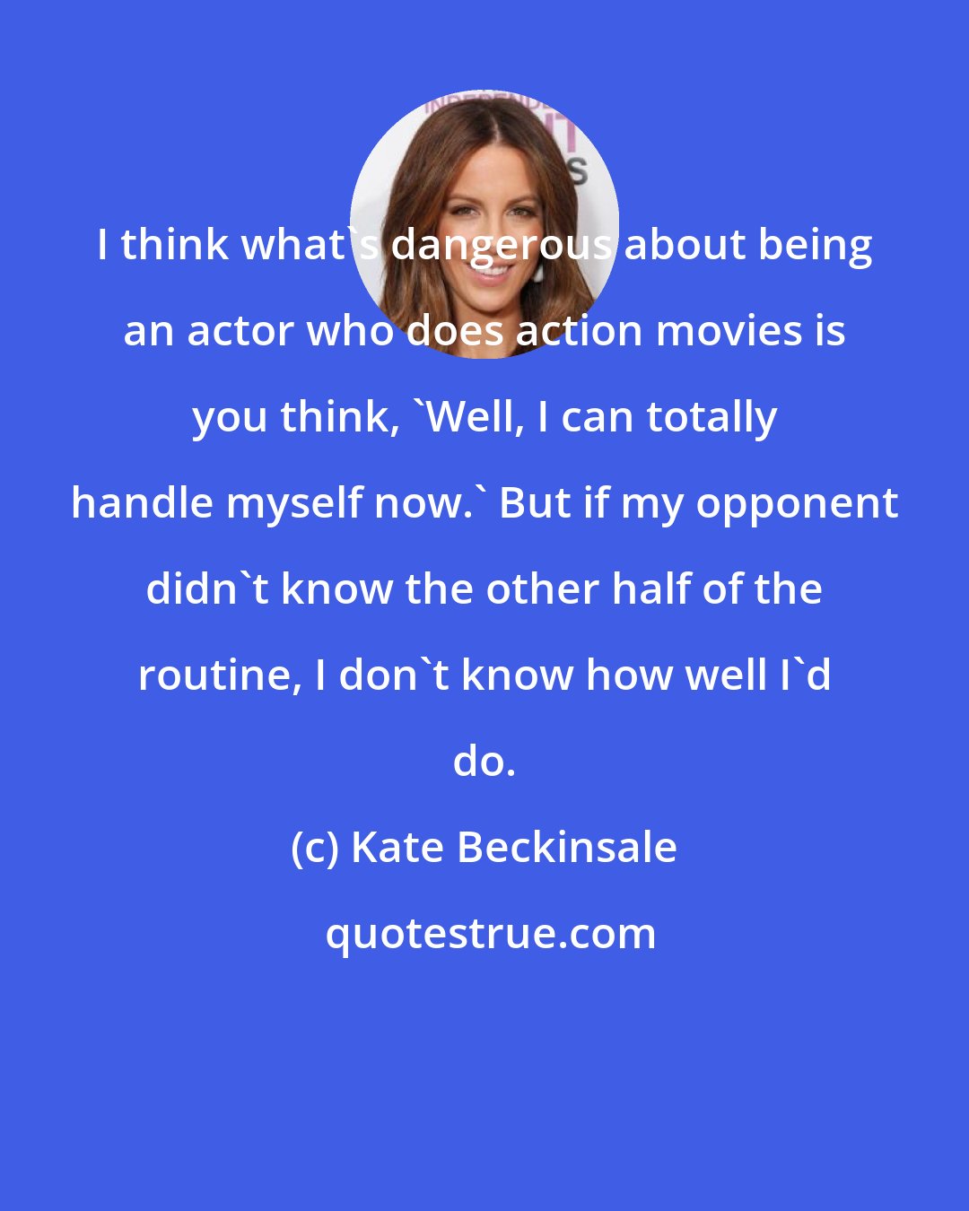 Kate Beckinsale: I think what's dangerous about being an actor who does action movies is you think, 'Well, I can totally handle myself now.' But if my opponent didn't know the other half of the routine, I don't know how well I'd do.