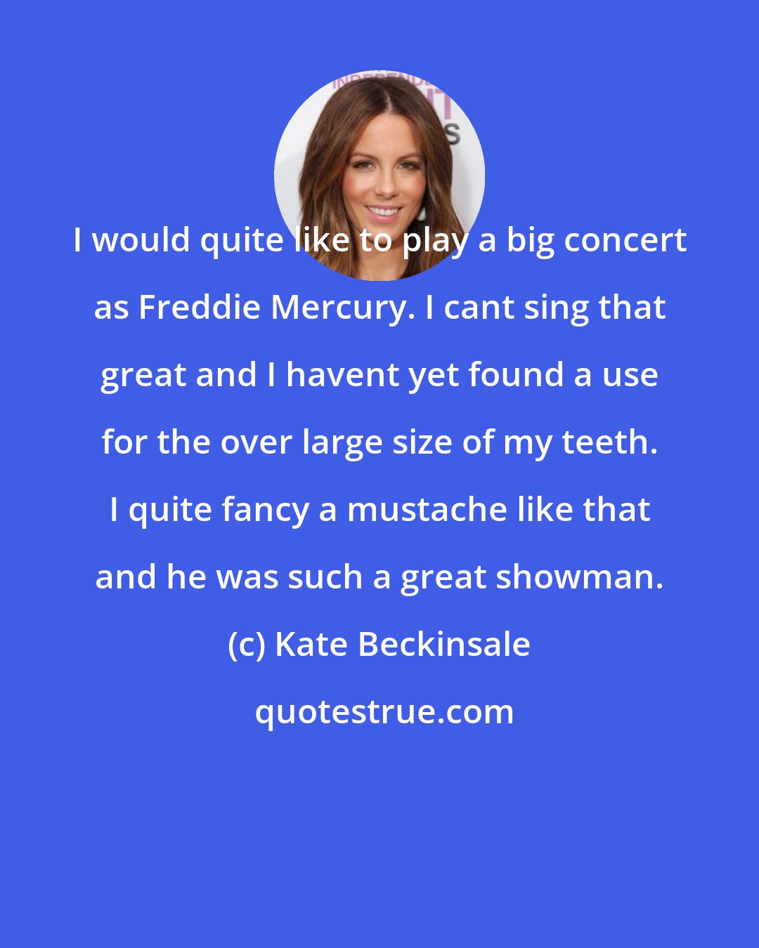 Kate Beckinsale: I would quite like to play a big concert as Freddie Mercury. I cant sing that great and I havent yet found a use for the over large size of my teeth. I quite fancy a mustache like that and he was such a great showman.