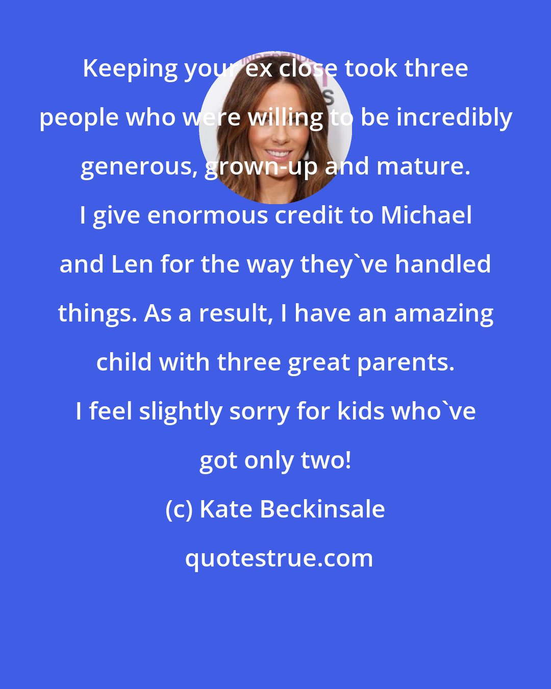 Kate Beckinsale: Keeping your ex close took three people who were willing to be incredibly generous, grown-up and mature. I give enormous credit to Michael and Len for the way they've handled things. As a result, I have an amazing child with three great parents. I feel slightly sorry for kids who've got only two!