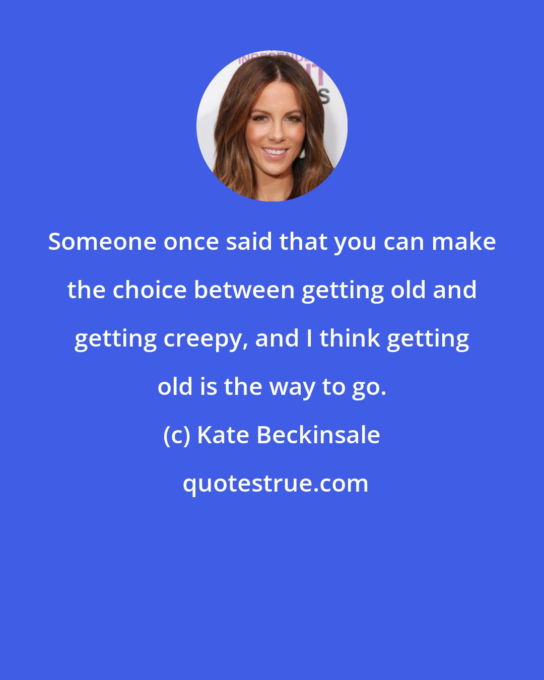 Kate Beckinsale: Someone once said that you can make the choice between getting old and getting creepy, and I think getting old is the way to go.