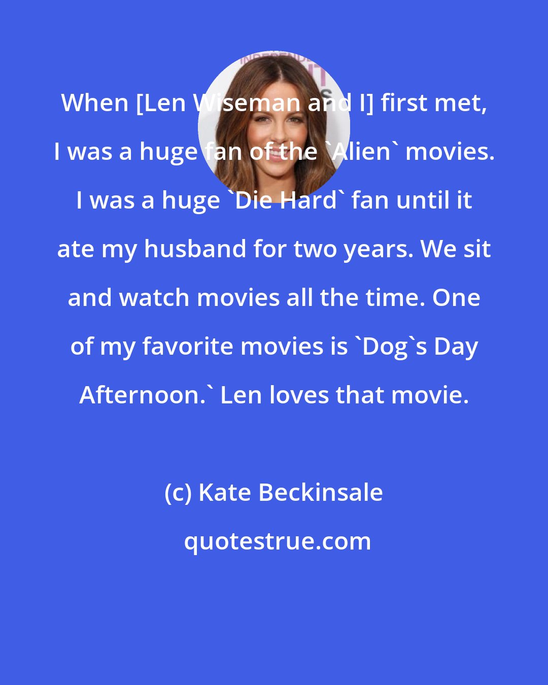 Kate Beckinsale: When [Len Wiseman and I] first met, I was a huge fan of the 'Alien' movies. I was a huge 'Die Hard' fan until it ate my husband for two years. We sit and watch movies all the time. One of my favorite movies is 'Dog's Day Afternoon.' Len loves that movie.