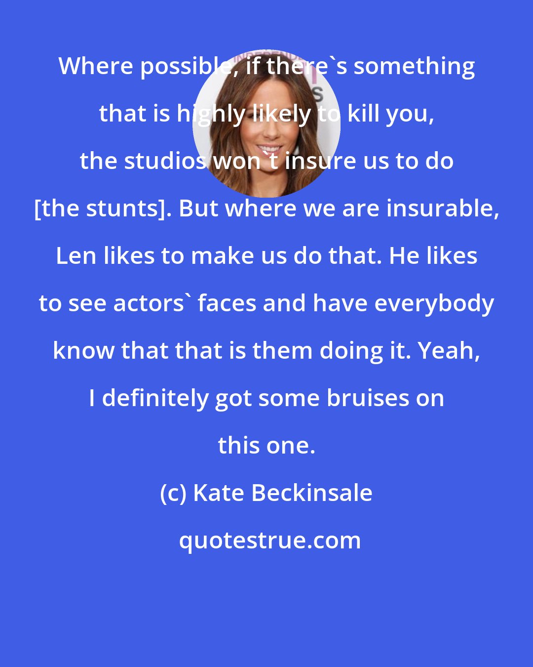 Kate Beckinsale: Where possible, if there's something that is highly likely to kill you, the studios won't insure us to do [the stunts]. But where we are insurable, Len likes to make us do that. He likes to see actors' faces and have everybody know that that is them doing it. Yeah, I definitely got some bruises on this one.