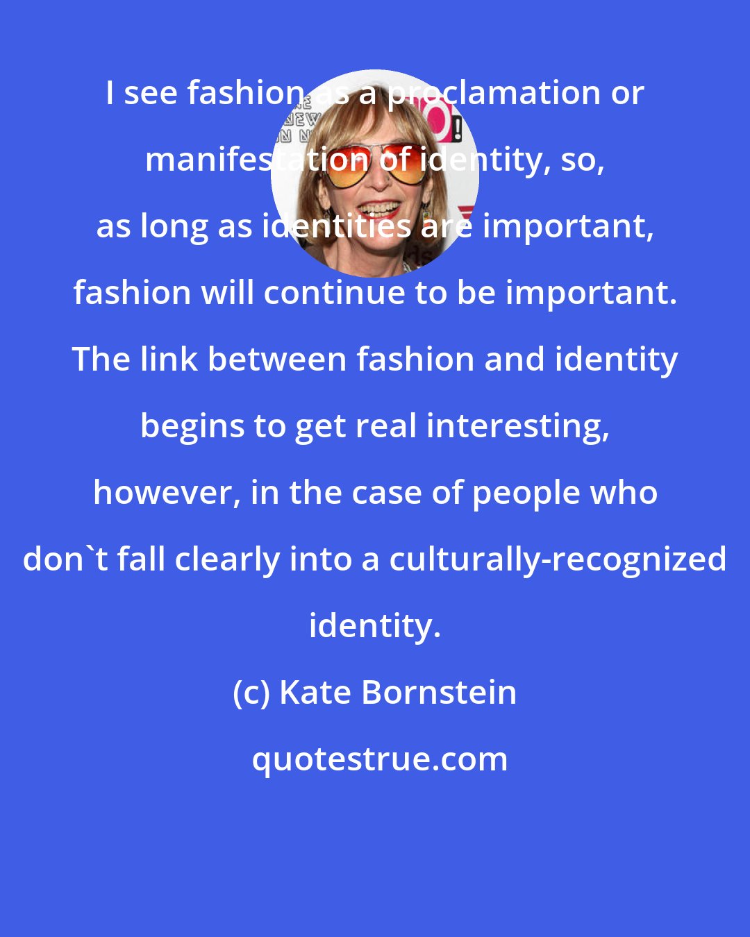Kate Bornstein: I see fashion as a proclamation or manifestation of identity, so, as long as identities are important, fashion will continue to be important. The link between fashion and identity begins to get real interesting, however, in the case of people who don't fall clearly into a culturally-recognized identity.