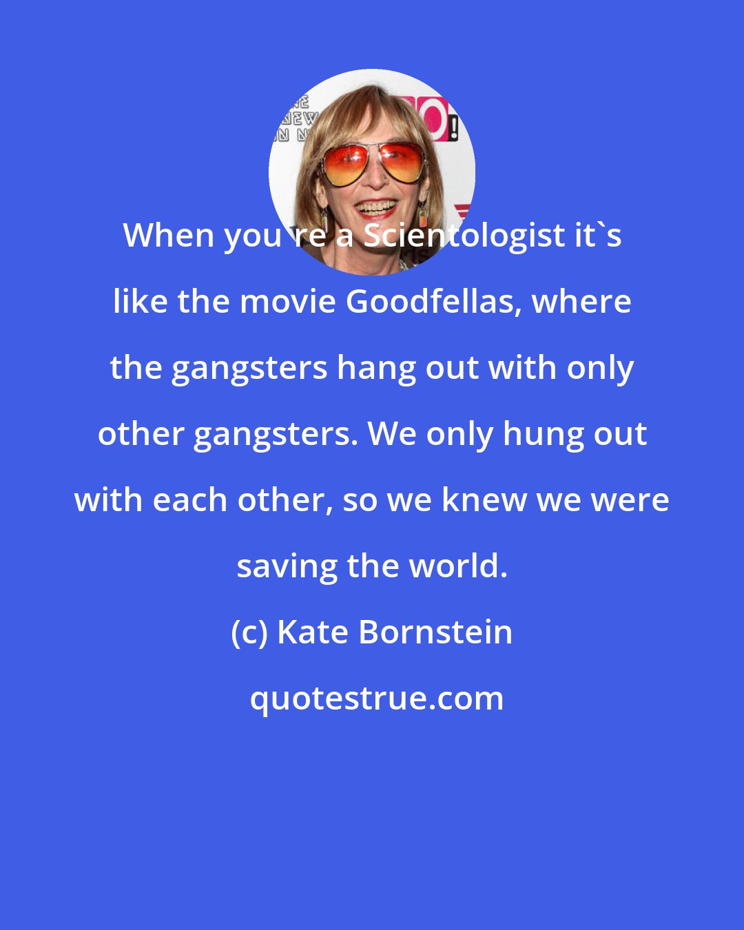 Kate Bornstein: When you're a Scientologist it's like the movie Goodfellas, where the gangsters hang out with only other gangsters. We only hung out with each other, so we knew we were saving the world.