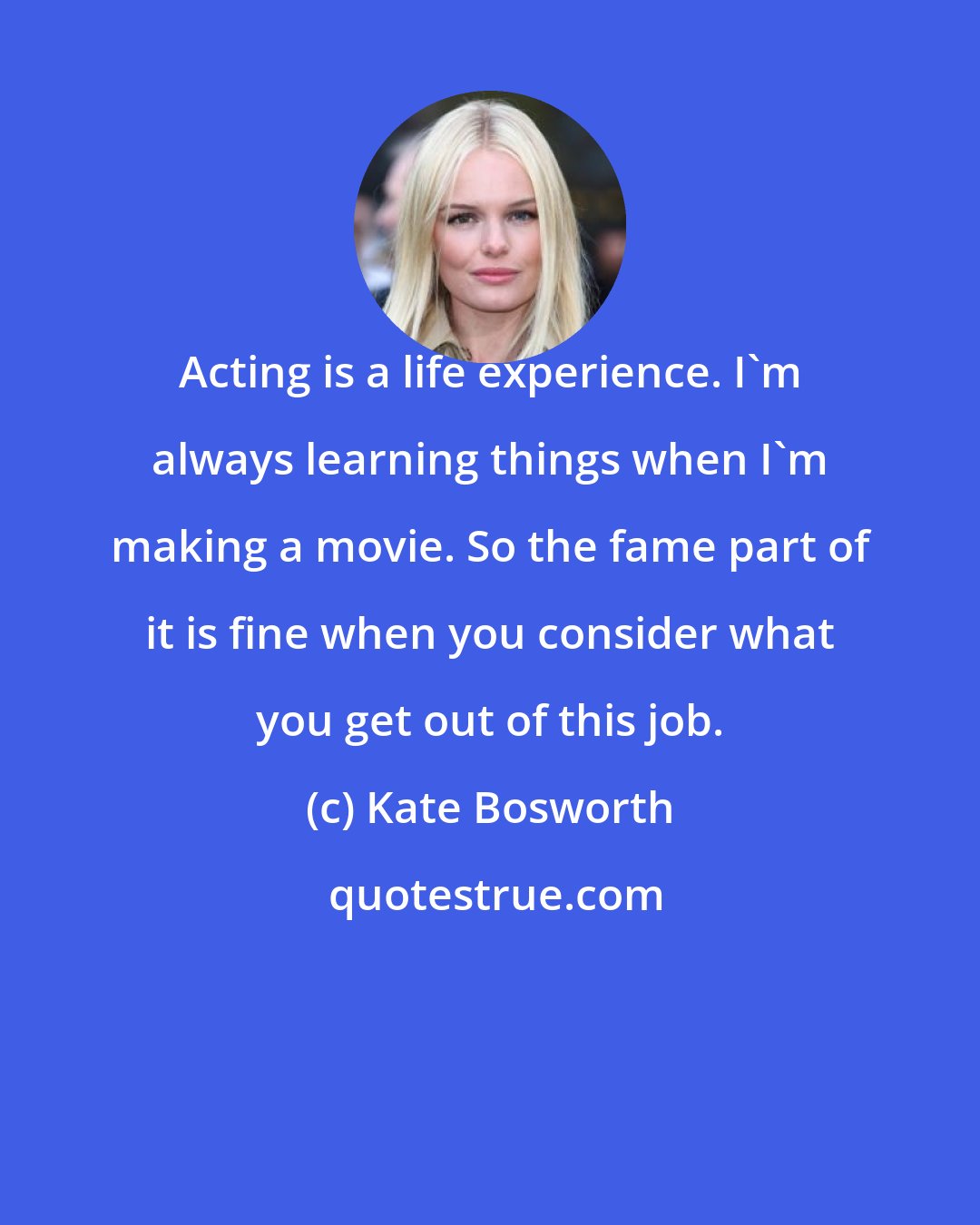 Kate Bosworth: Acting is a life experience. I'm always learning things when I'm making a movie. So the fame part of it is fine when you consider what you get out of this job.