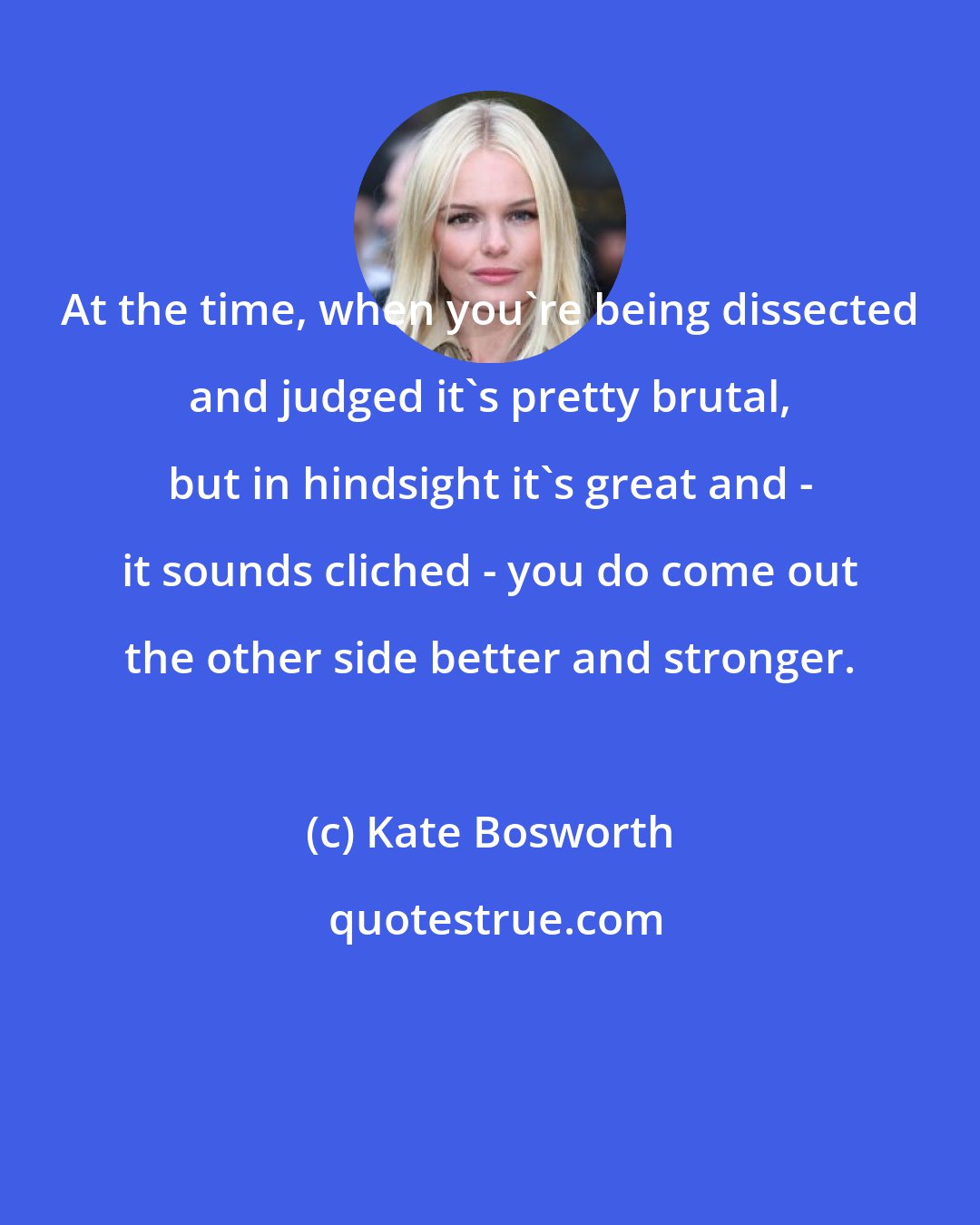 Kate Bosworth: At the time, when you're being dissected and judged it's pretty brutal, but in hindsight it's great and - it sounds cliched - you do come out the other side better and stronger.