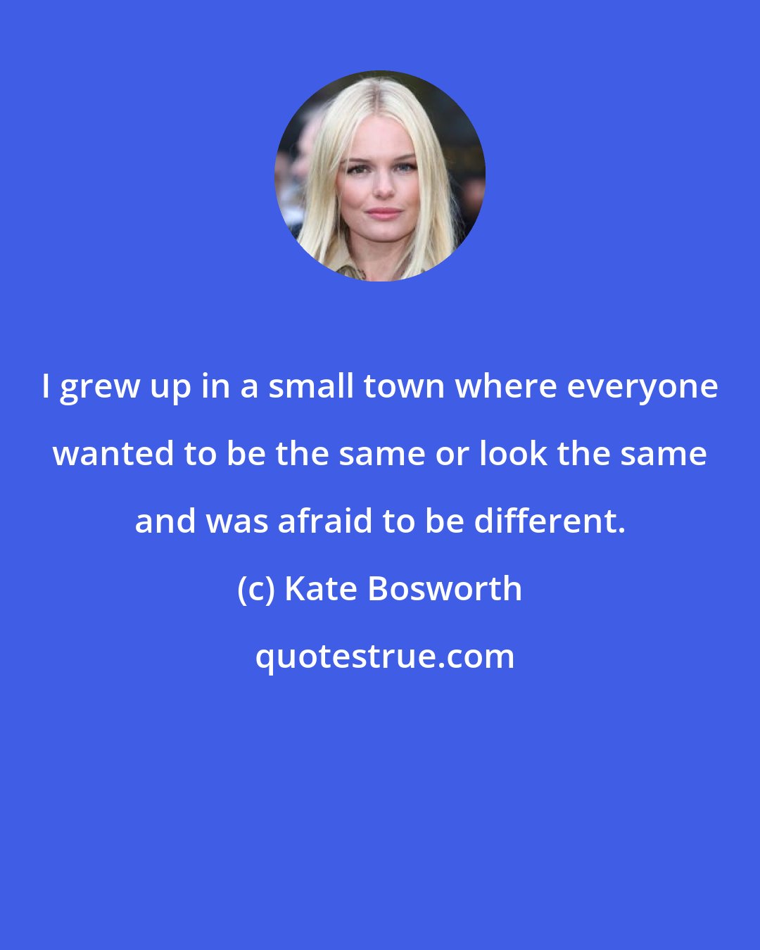 Kate Bosworth: I grew up in a small town where everyone wanted to be the same or look the same and was afraid to be different.