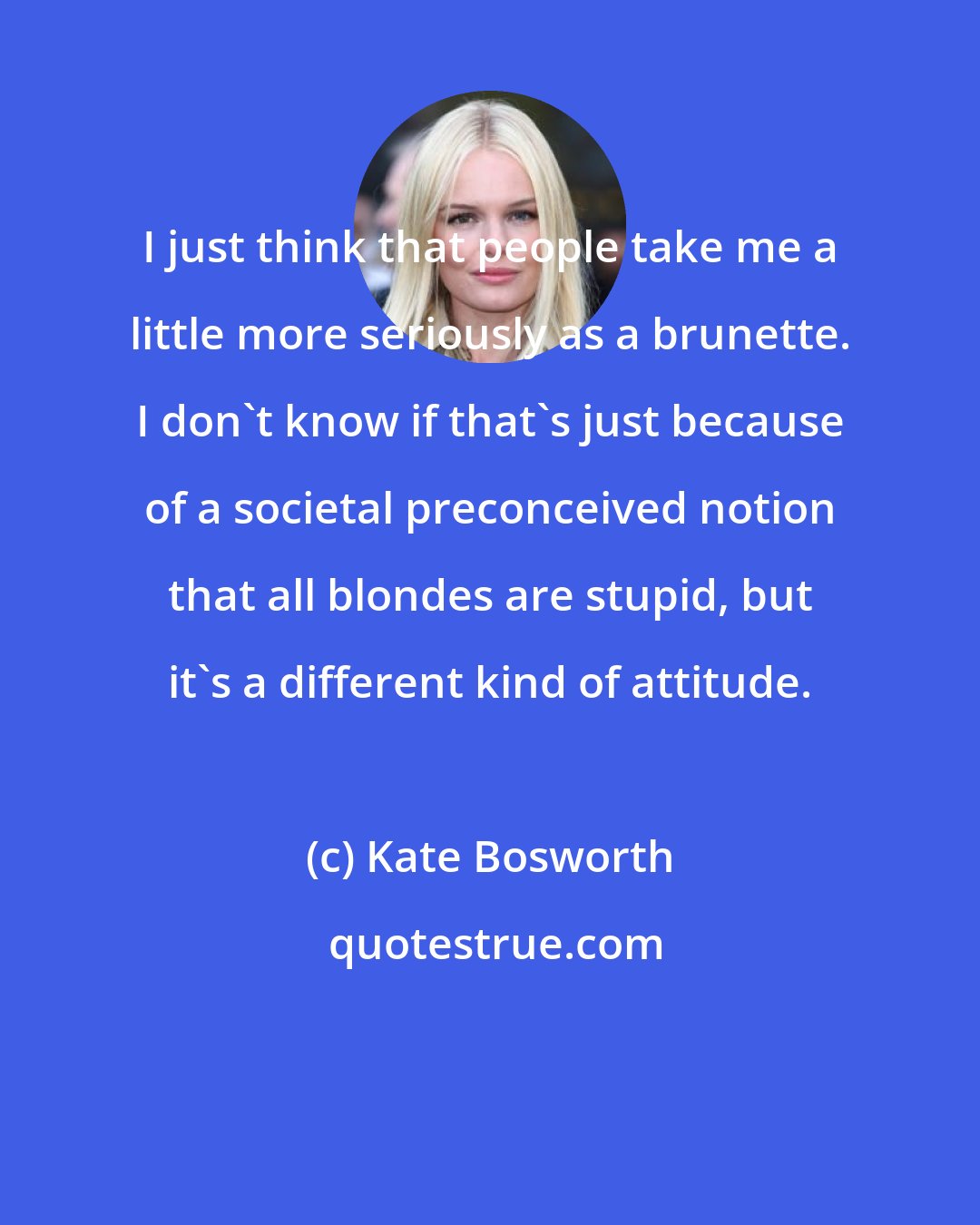 Kate Bosworth: I just think that people take me a little more seriously as a brunette. I don't know if that's just because of a societal preconceived notion that all blondes are stupid, but it's a different kind of attitude.