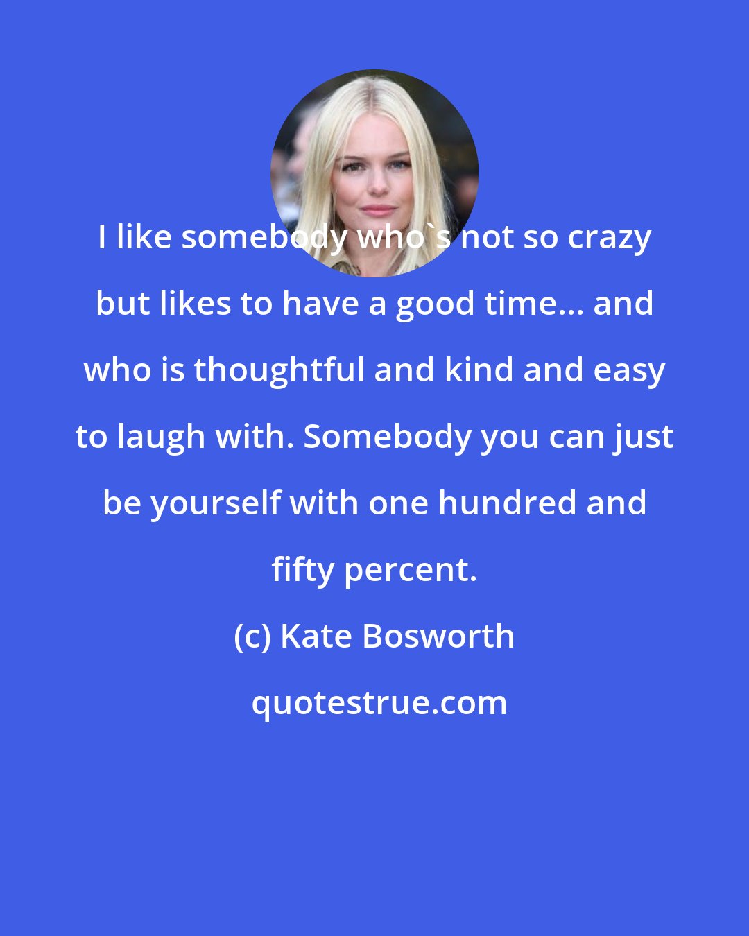 Kate Bosworth: I like somebody who's not so crazy but likes to have a good time... and who is thoughtful and kind and easy to laugh with. Somebody you can just be yourself with one hundred and fifty percent.