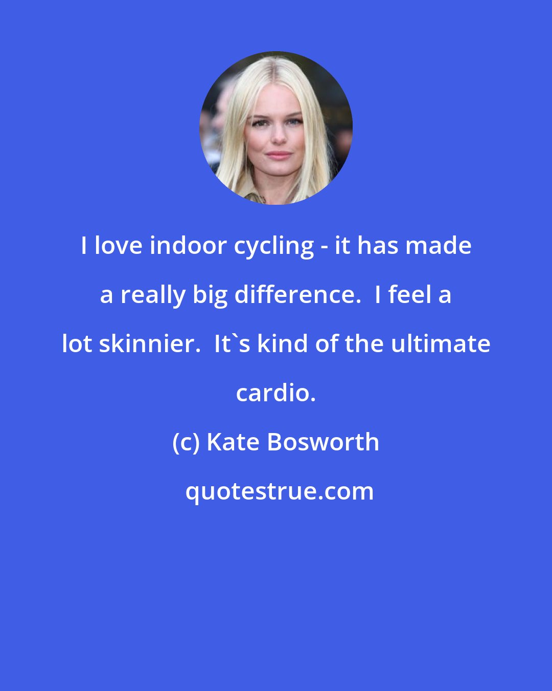 Kate Bosworth: I love indoor cycling - it has made a really big difference.  I feel a lot skinnier.  It's kind of the ultimate cardio.