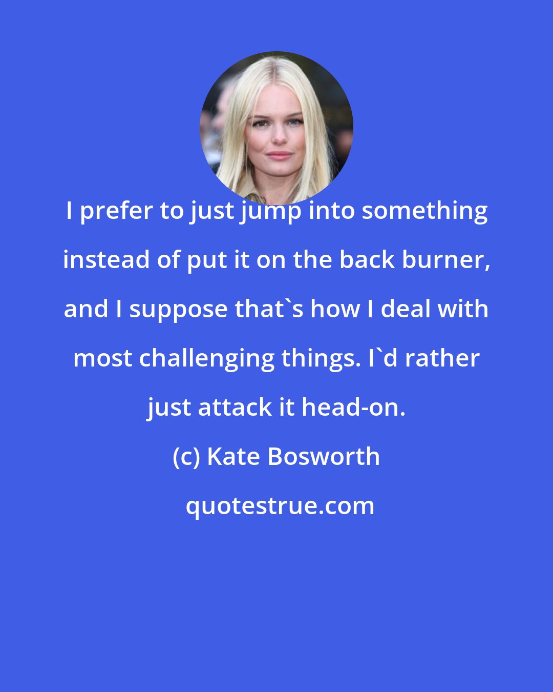 Kate Bosworth: I prefer to just jump into something instead of put it on the back burner, and I suppose that's how I deal with most challenging things. I'd rather just attack it head-on.