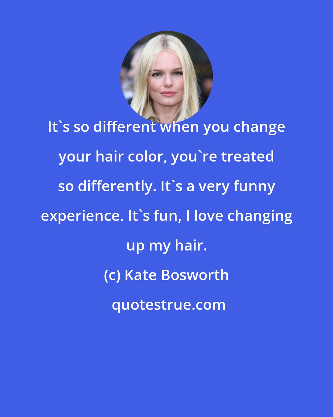 Kate Bosworth: It's so different when you change your hair color, you're treated so differently. It's a very funny experience. It's fun, I love changing up my hair.