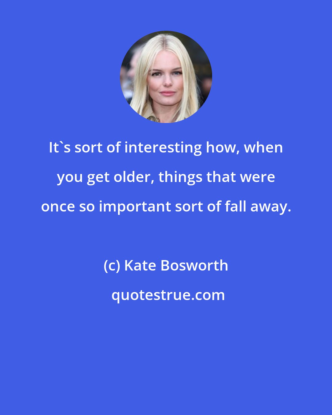 Kate Bosworth: It's sort of interesting how, when you get older, things that were once so important sort of fall away.