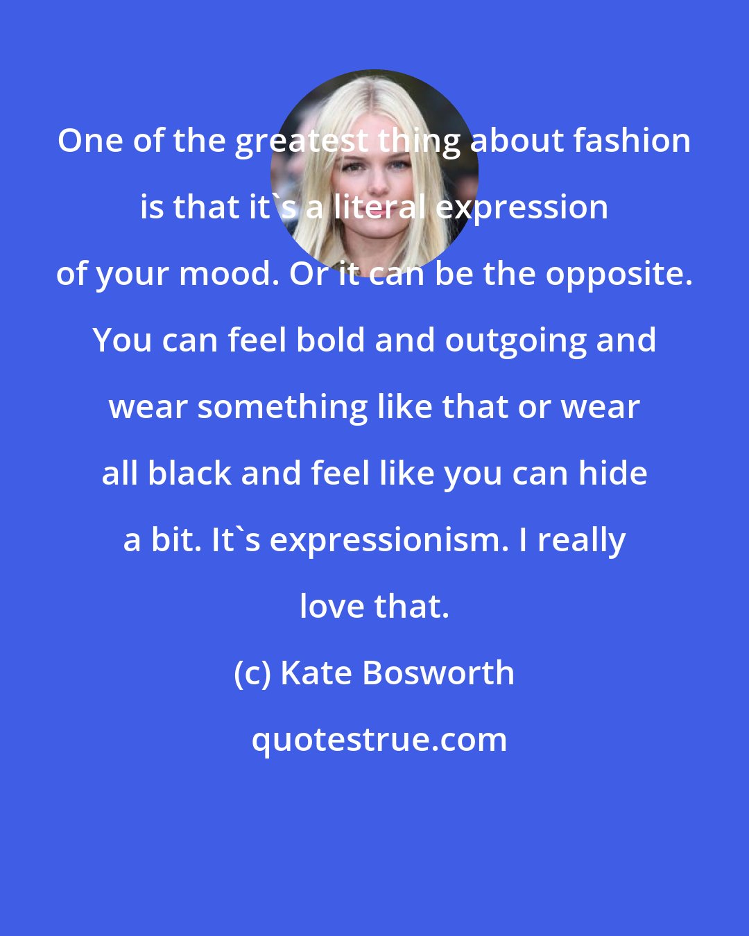 Kate Bosworth: One of the greatest thing about fashion is that it's a literal expression of your mood. Or it can be the opposite. You can feel bold and outgoing and wear something like that or wear all black and feel like you can hide a bit. It's expressionism. I really love that.