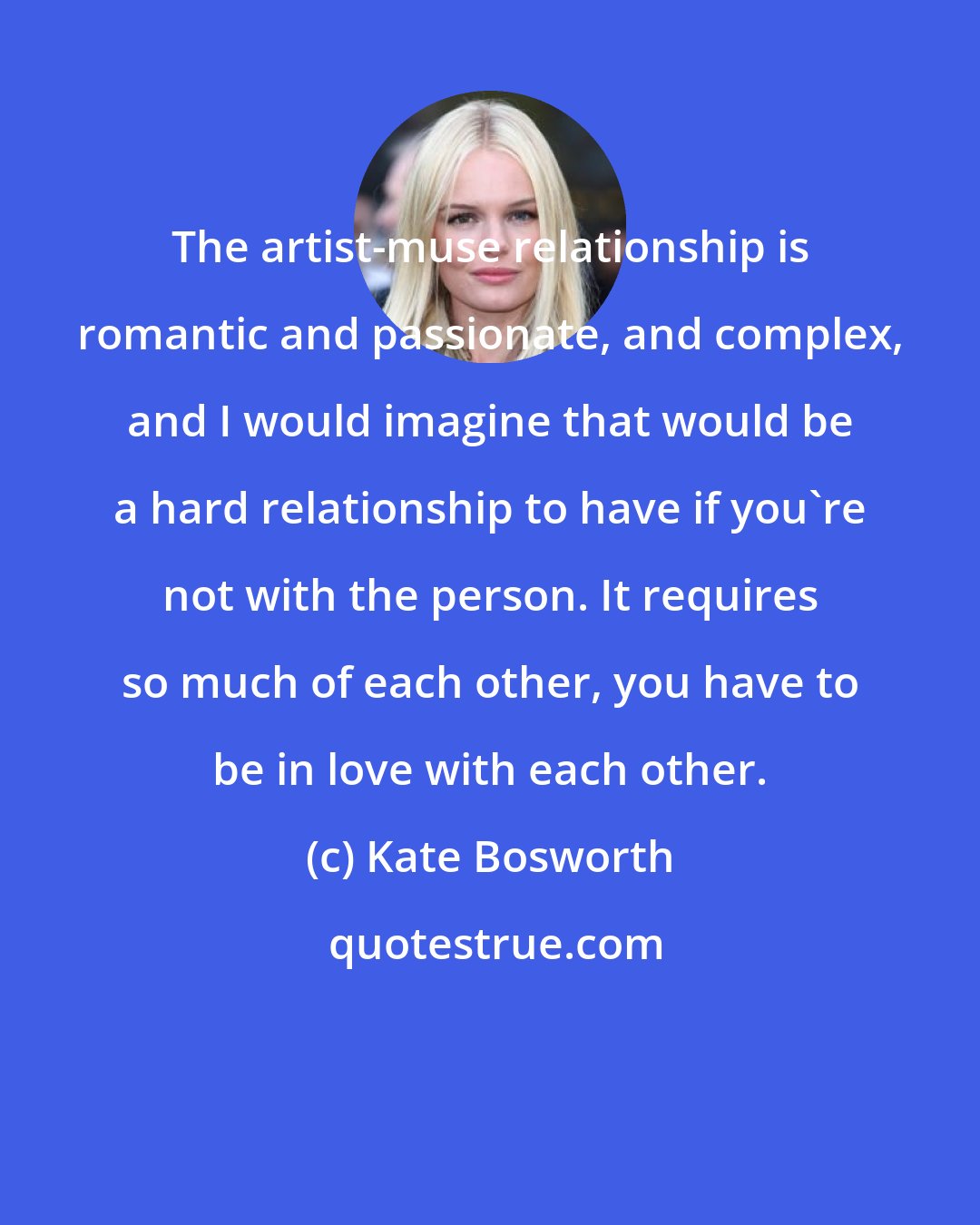 Kate Bosworth: The artist-muse relationship is romantic and passionate, and complex, and I would imagine that would be a hard relationship to have if you're not with the person. It requires so much of each other, you have to be in love with each other.