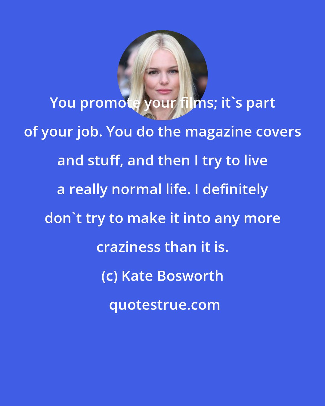 Kate Bosworth: You promote your films; it's part of your job. You do the magazine covers and stuff, and then I try to live a really normal life. I definitely don't try to make it into any more craziness than it is.