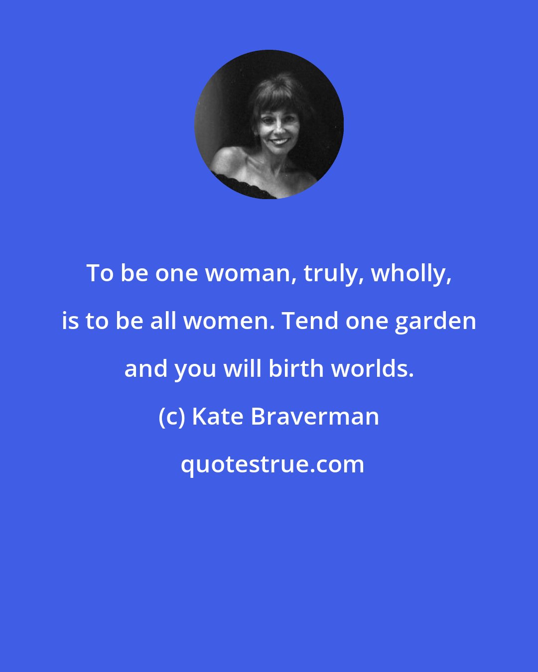 Kate Braverman: To be one woman, truly, wholly, is to be all women. Tend one garden and you will birth worlds.