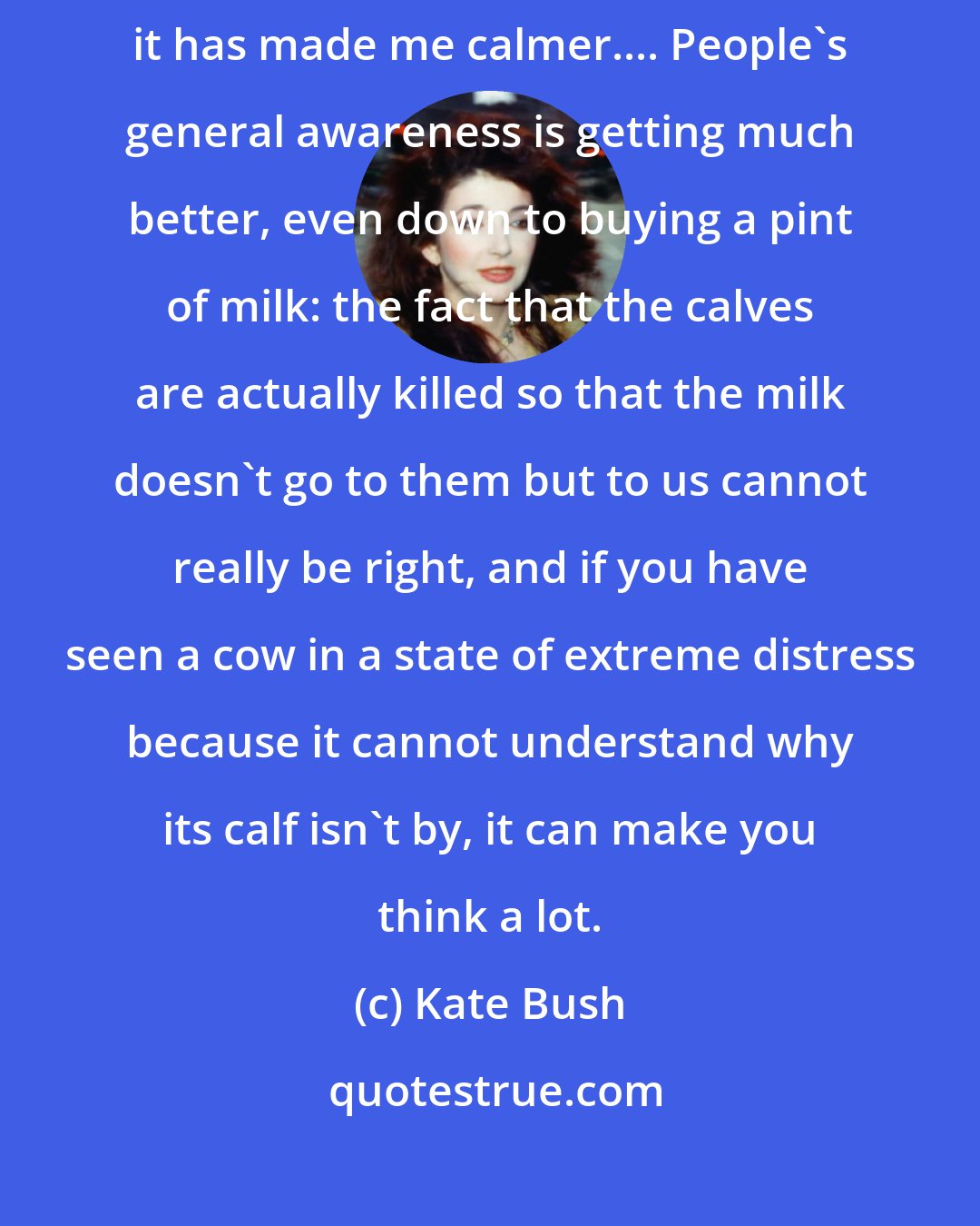 Kate Bush: I just could not stand the idea of eating meat - I really do think that it has made me calmer.... People's general awareness is getting much better, even down to buying a pint of milk: the fact that the calves are actually killed so that the milk doesn't go to them but to us cannot really be right, and if you have seen a cow in a state of extreme distress because it cannot understand why its calf isn't by, it can make you think a lot.