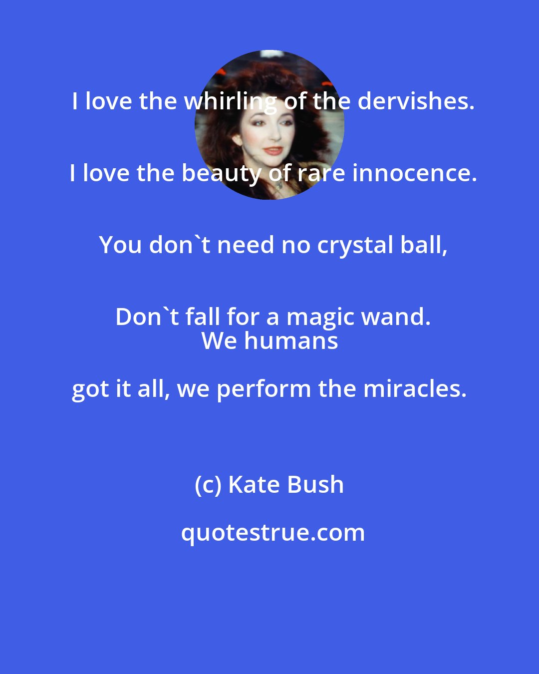 Kate Bush: I love the whirling of the dervishes.
 I love the beauty of rare innocence.
 You don't need no crystal ball,
 Don't fall for a magic wand.
 We humans got it all, we perform the miracles.