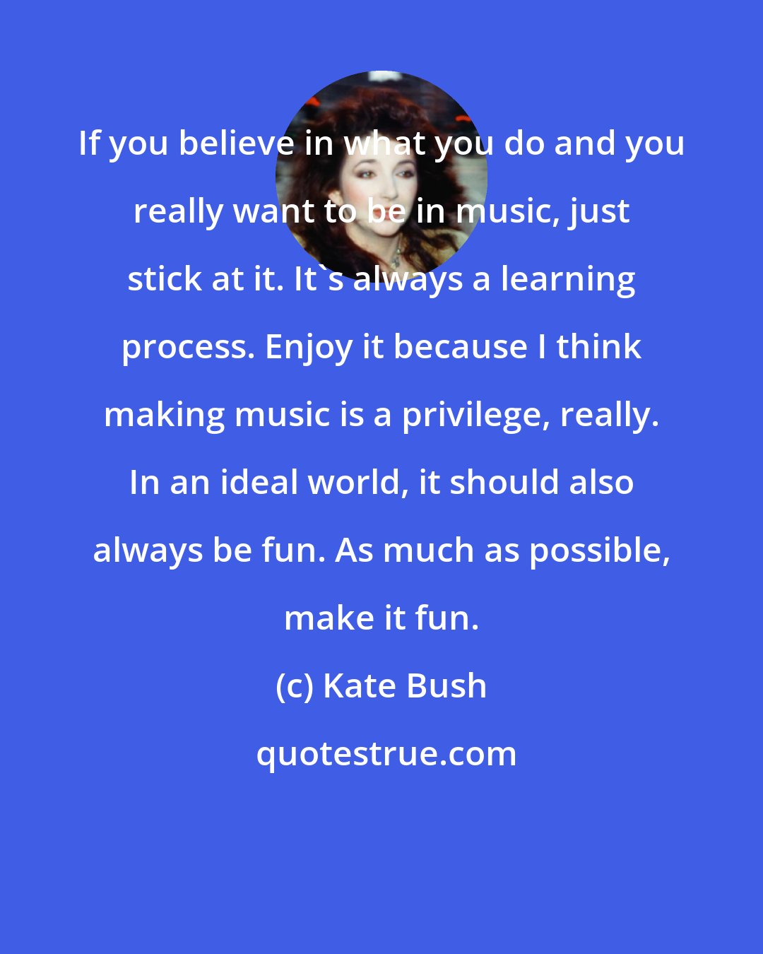 Kate Bush: If you believe in what you do and you really want to be in music, just stick at it. It's always a learning process. Enjoy it because I think making music is a privilege, really. In an ideal world, it should also always be fun. As much as possible, make it fun.