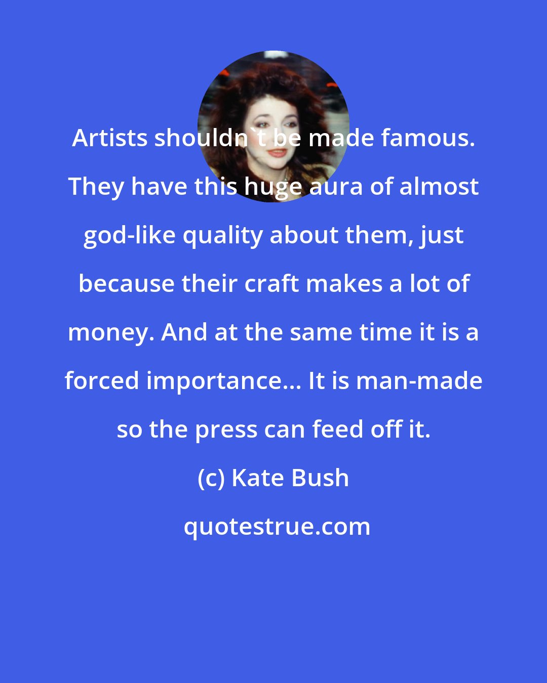 Kate Bush: Artists shouldn't be made famous. They have this huge aura of almost god-like quality about them, just because their craft makes a lot of money. And at the same time it is a forced importance... It is man-made so the press can feed off it.