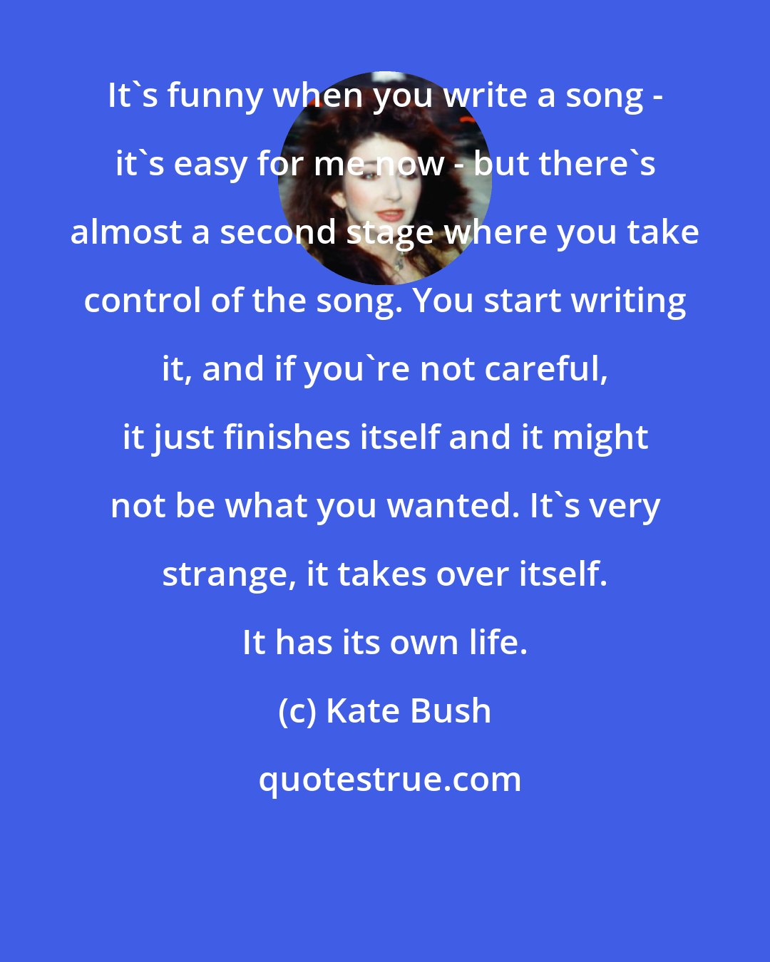 Kate Bush: It's funny when you write a song - it's easy for me now - but there's almost a second stage where you take control of the song. You start writing it, and if you're not careful, it just finishes itself and it might not be what you wanted. It's very strange, it takes over itself. It has its own life.