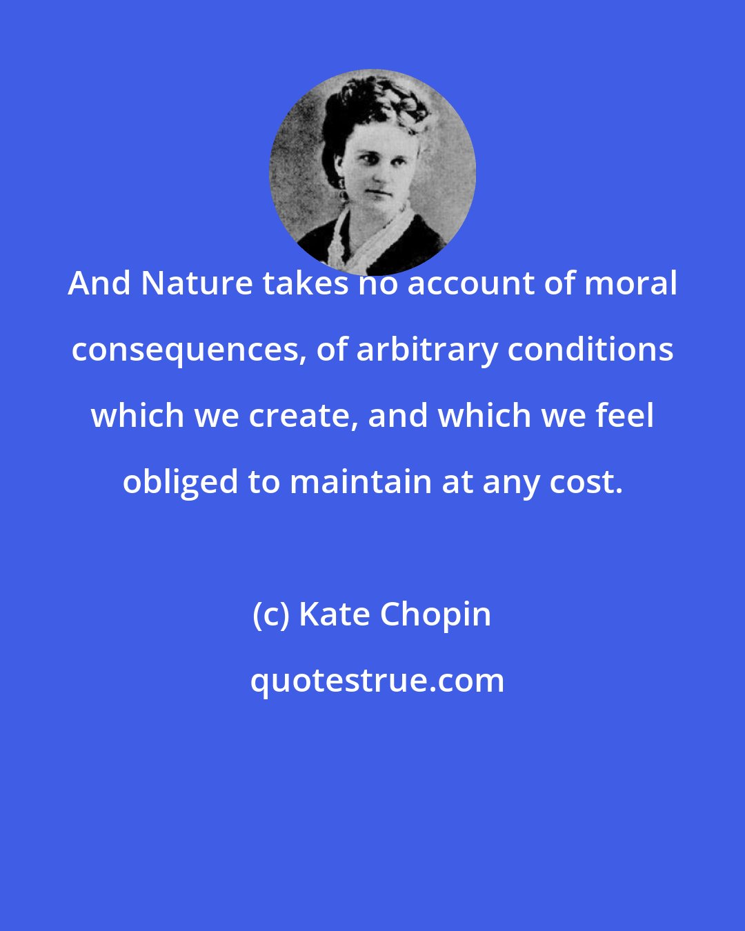 Kate Chopin: And Nature takes no account of moral consequences, of arbitrary conditions which we create, and which we feel obliged to maintain at any cost.