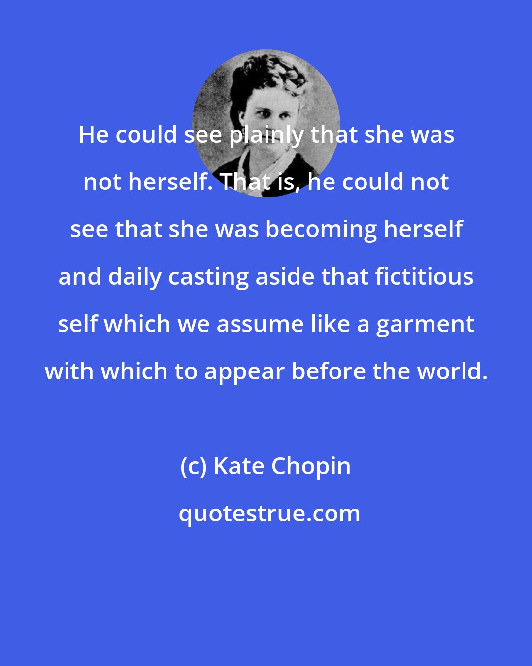 Kate Chopin: He could see plainly that she was not herself. That is, he could not see that she was becoming herself and daily casting aside that fictitious self which we assume like a garment with which to appear before the world.