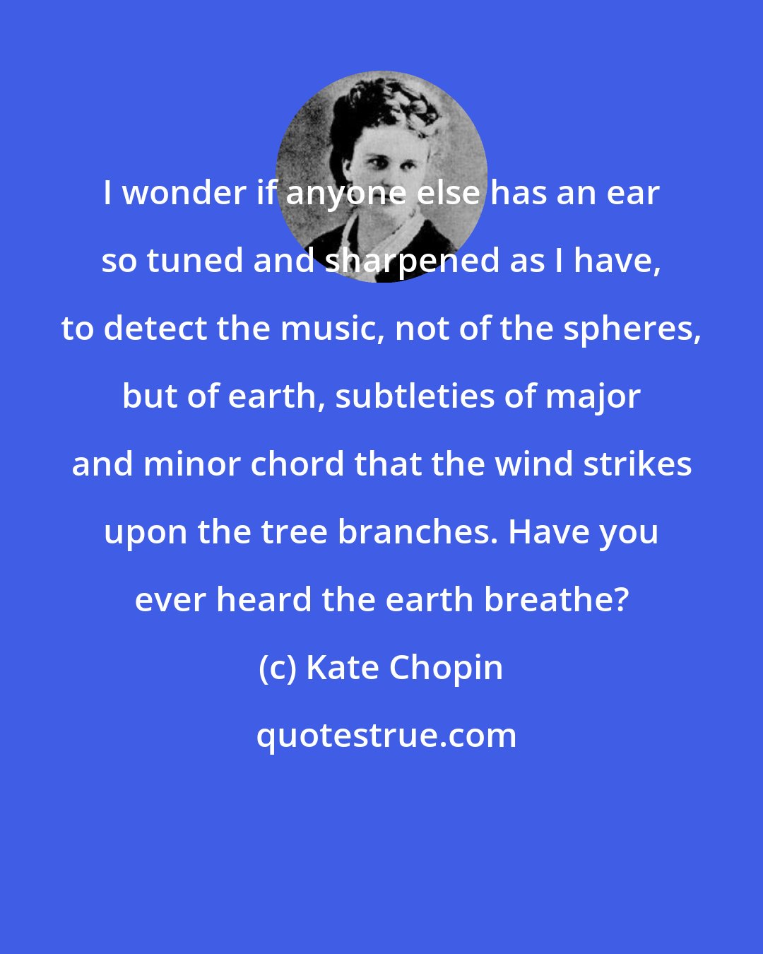 Kate Chopin: I wonder if anyone else has an ear so tuned and sharpened as I have, to detect the music, not of the spheres, but of earth, subtleties of major and minor chord that the wind strikes upon the tree branches. Have you ever heard the earth breathe?