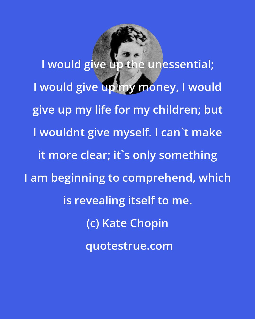 Kate Chopin: I would give up the unessential; I would give up my money, I would give up my life for my children; but I wouldnt give myself. I can't make it more clear; it's only something I am beginning to comprehend, which is revealing itself to me.