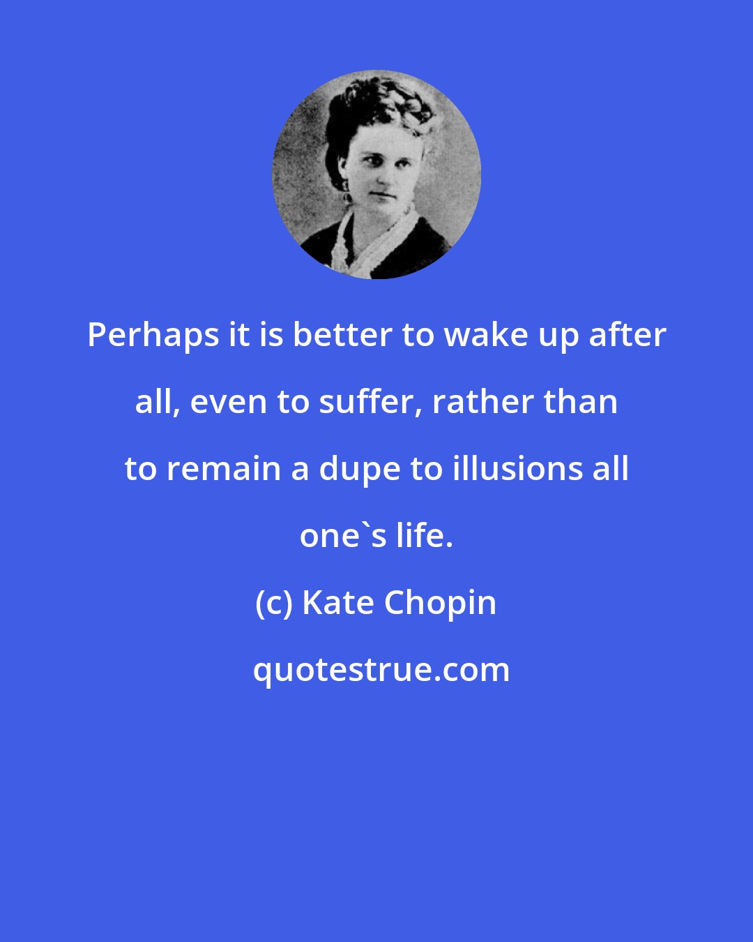 Kate Chopin: Perhaps it is better to wake up after all, even to suffer, rather than to remain a dupe to illusions all one's life.