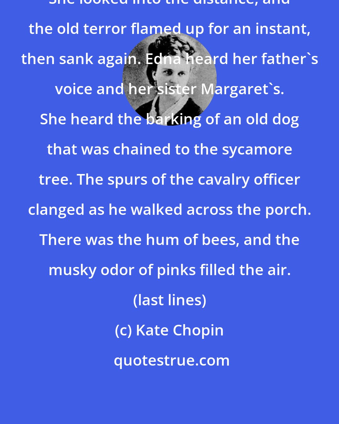 Kate Chopin: She looked into the distance, and the old terror flamed up for an instant, then sank again. Edna heard her father's voice and her sister Margaret's. She heard the barking of an old dog that was chained to the sycamore tree. The spurs of the cavalry officer clanged as he walked across the porch. There was the hum of bees, and the musky odor of pinks filled the air. (last lines)