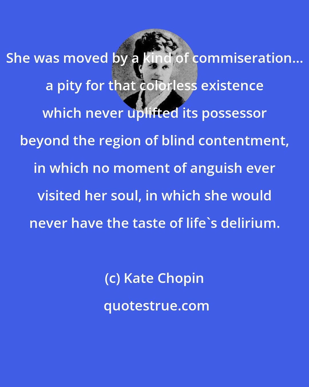 Kate Chopin: She was moved by a kind of commiseration... a pity for that colorless existence which never uplifted its possessor beyond the region of blind contentment, in which no moment of anguish ever visited her soul, in which she would never have the taste of life's delirium.