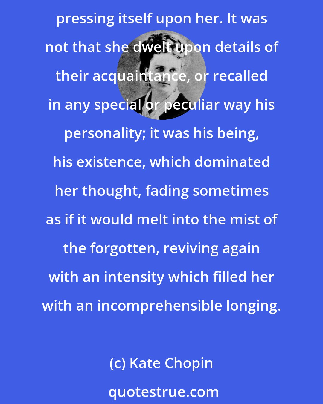 Kate Chopin: She was still under the spell of her infatuation. She had tried to forget him, realizing the inutility of remembering. But the thought of him was like an obsession, ever pressing itself upon her. It was not that she dwelt upon details of their acquaintance, or recalled in any special or peculiar way his personality; it was his being, his existence, which dominated her thought, fading sometimes as if it would melt into the mist of the forgotten, reviving again with an intensity which filled her with an incomprehensible longing.