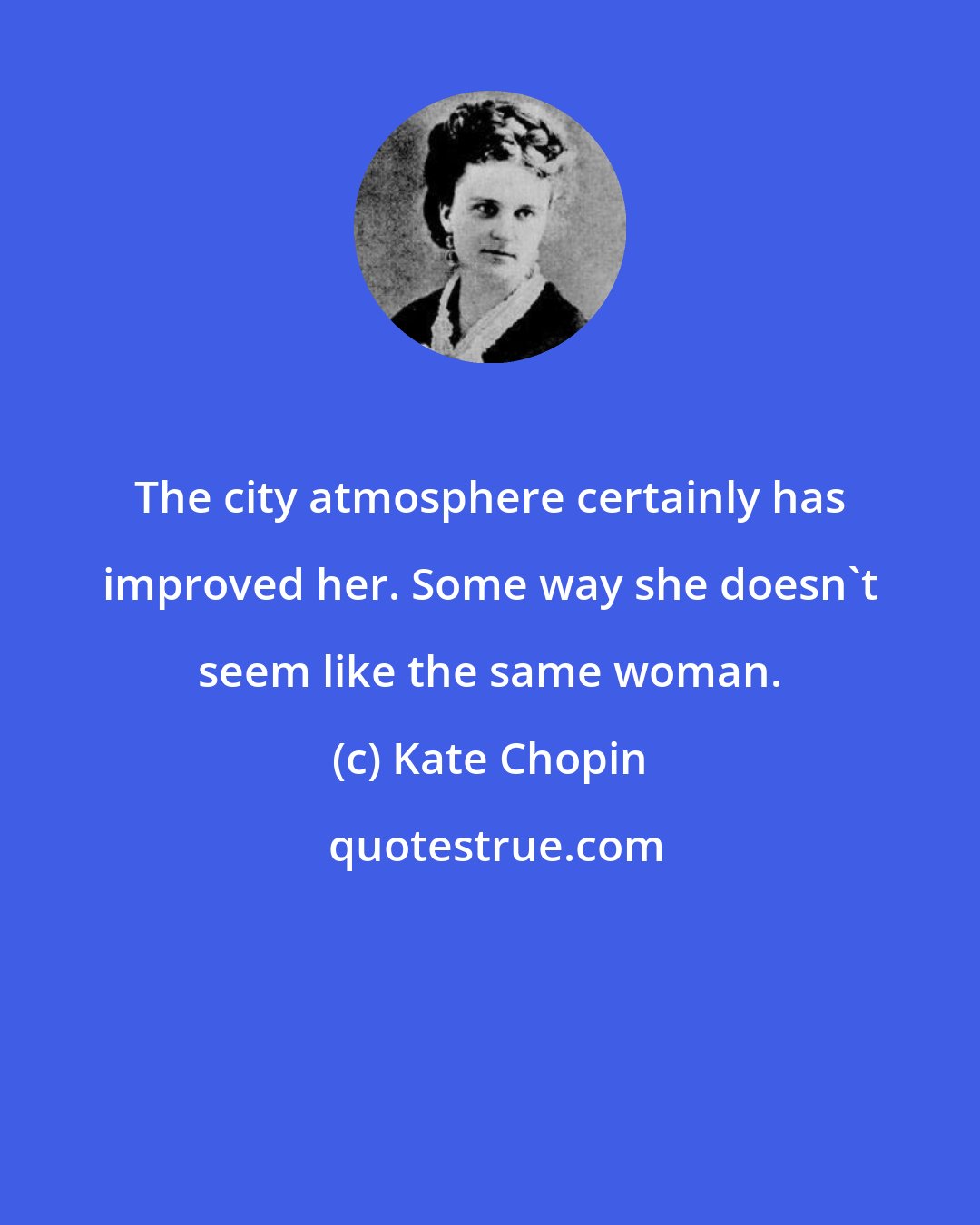 Kate Chopin: The city atmosphere certainly has improved her. Some way she doesn't seem like the same woman.