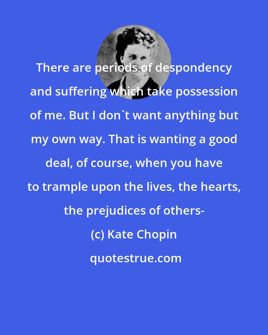 Kate Chopin: There are periods of despondency and suffering which take possession of me. But I don't want anything but my own way. That is wanting a good deal, of course, when you have to trample upon the lives, the hearts, the prejudices of others-