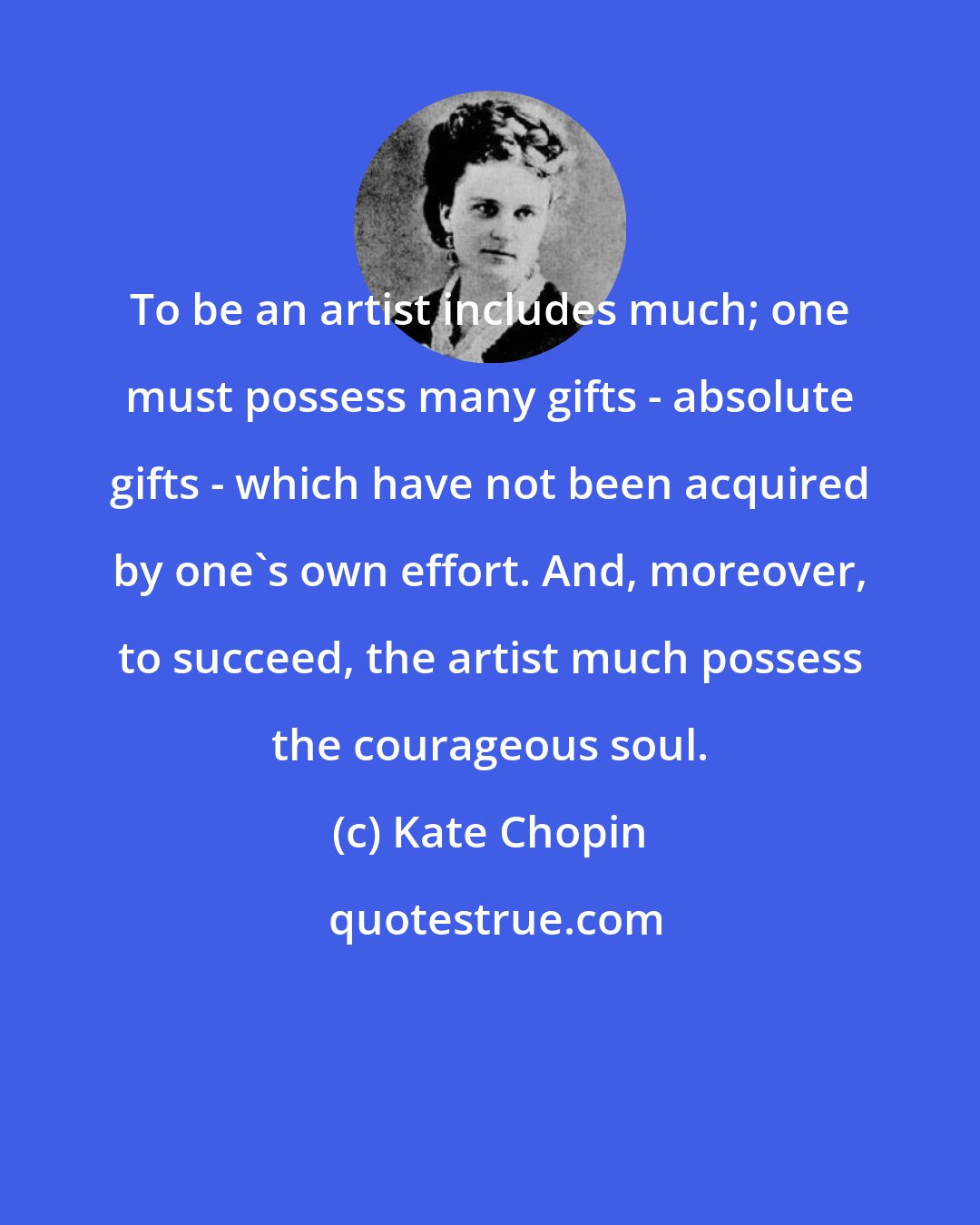 Kate Chopin: To be an artist includes much; one must possess many gifts - absolute gifts - which have not been acquired by one's own effort. And, moreover, to succeed, the artist much possess the courageous soul.