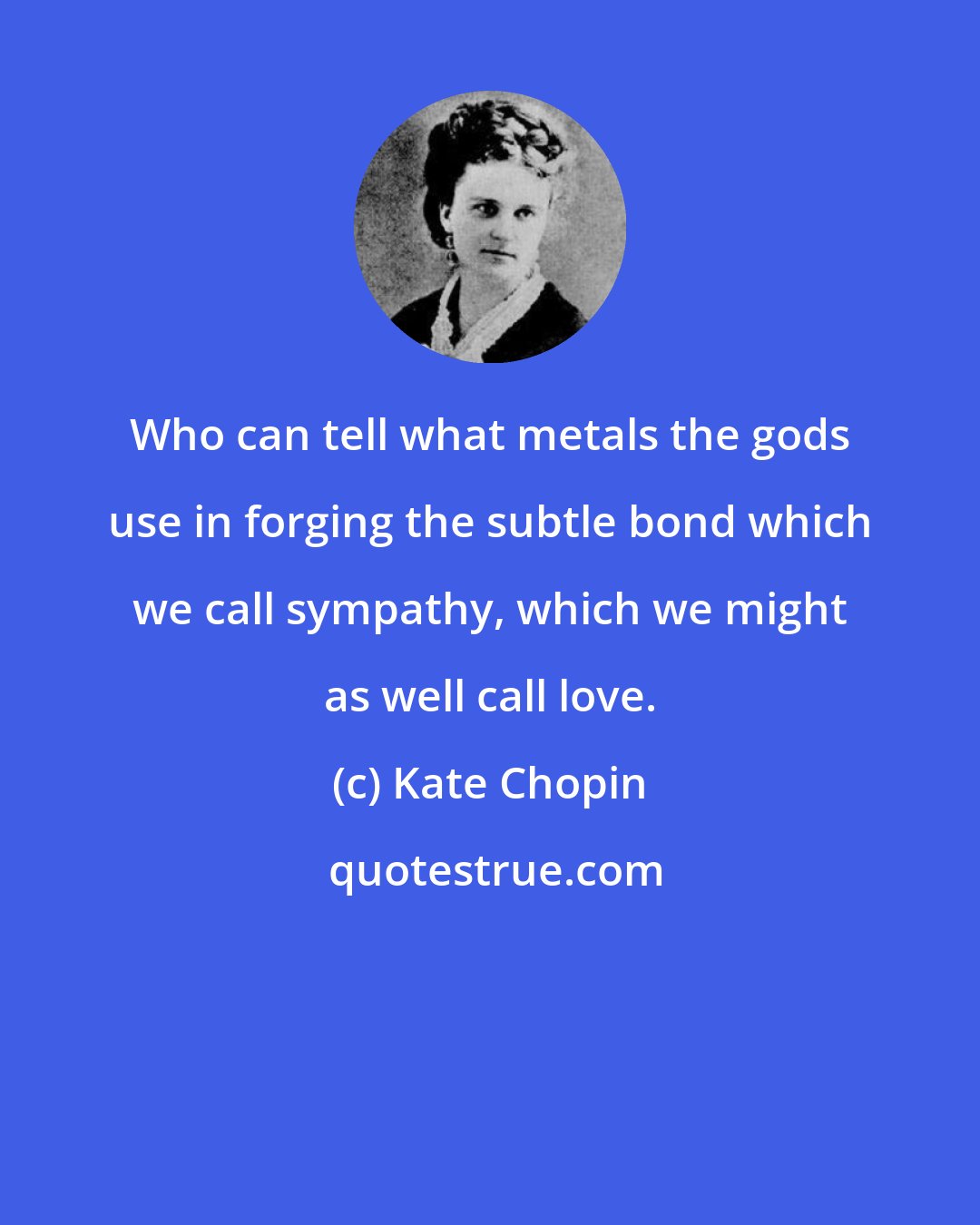 Kate Chopin: Who can tell what metals the gods use in forging the subtle bond which we call sympathy, which we might as well call love.