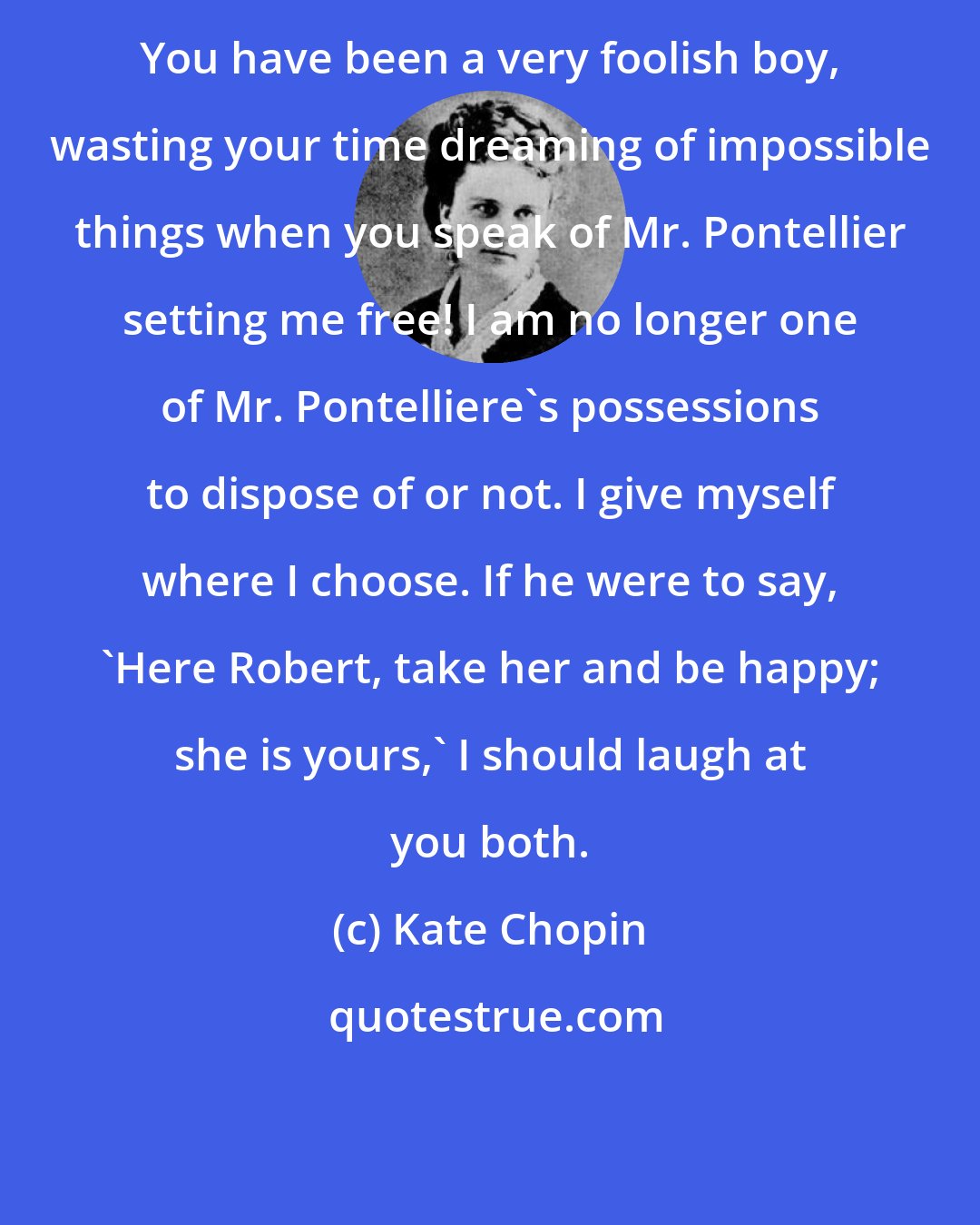 Kate Chopin: You have been a very foolish boy, wasting your time dreaming of impossible things when you speak of Mr. Pontellier setting me free! I am no longer one of Mr. Pontelliere's possessions to dispose of or not. I give myself where I choose. If he were to say, 'Here Robert, take her and be happy; she is yours,' I should laugh at you both.